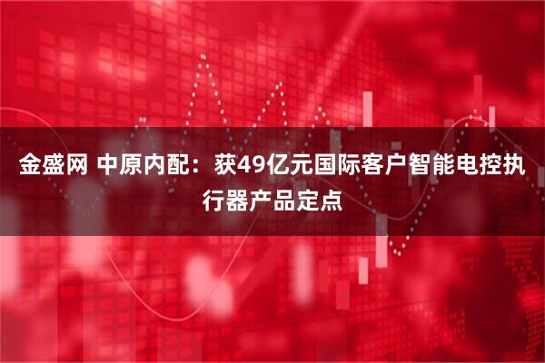金盛网 中原内配：获49亿元国际客户智能电控执行器产品定点