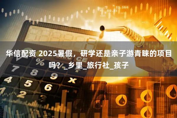 华信配资 2025暑假，研学还是亲子游青睐的项目吗？_乡里_旅行社_孩子