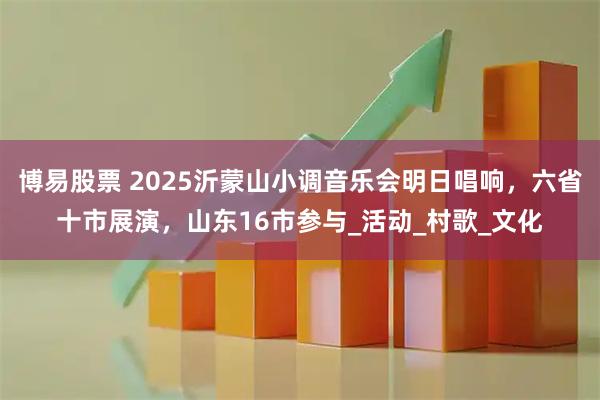 博易股票 2025沂蒙山小调音乐会明日唱响，六省十市展演，山东16市参与_活动_村歌_文化