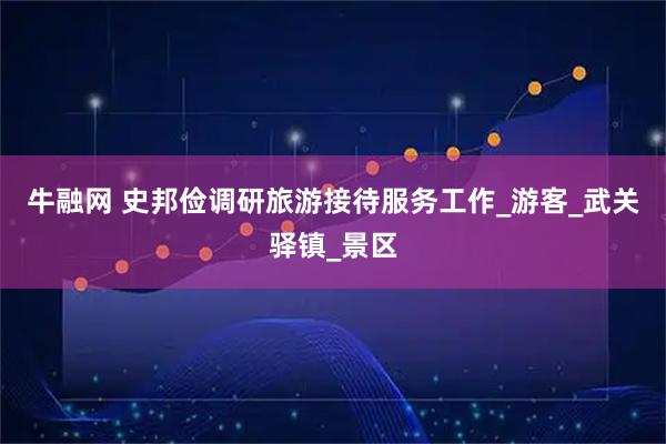 牛融网 史邦俭调研旅游接待服务工作_游客_武关驿镇_景区
