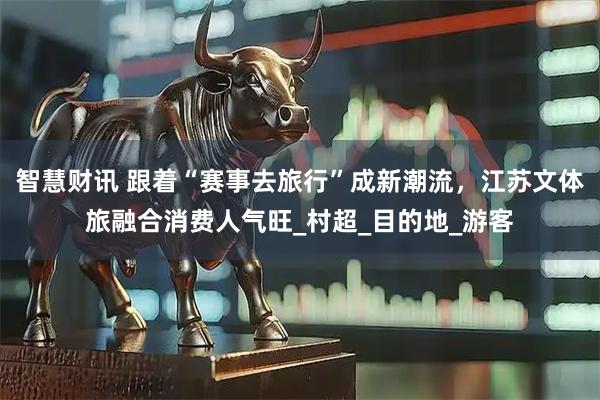 智慧财讯 跟着“赛事去旅行”成新潮流，江苏文体旅融合消费人气旺_村超_目的地_游客