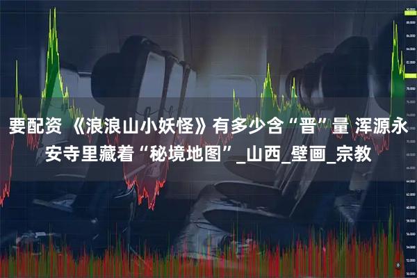 要配资 《浪浪山小妖怪》有多少含“晋”量 浑源永安寺里藏着“秘境地图”_山西_壁画_宗教