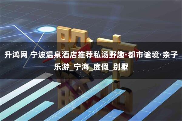 升鸿网 宁波温泉酒店推荐私汤野趣·都市谧境·亲子乐游_宁海_度假_别墅