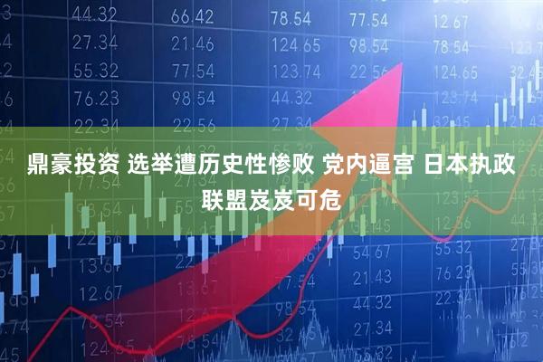 鼎豪投资 选举遭历史性惨败 党内逼宫 日本执政联盟岌岌可危