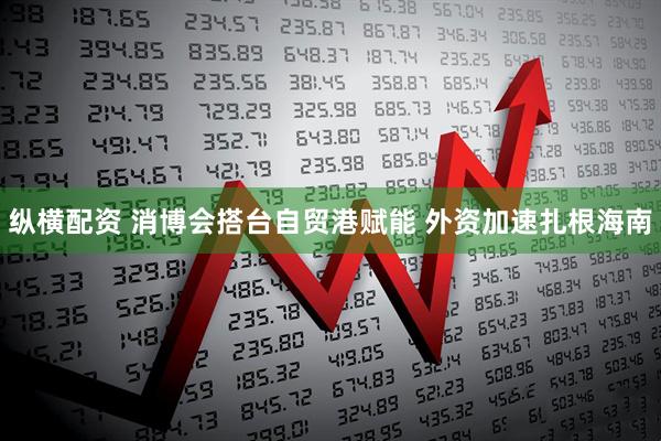 纵横配资 消博会搭台自贸港赋能 外资加速扎根海南