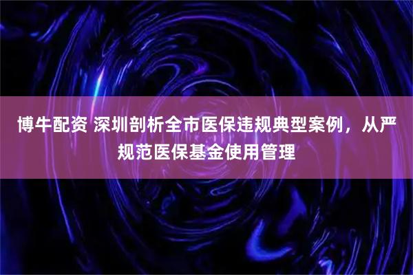 博牛配资 深圳剖析全市医保违规典型案例，从严规范医保基金使用管理