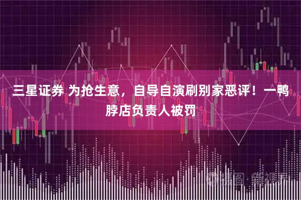 三星证券 为抢生意，自导自演刷别家恶评！一鸭脖店负责人被罚