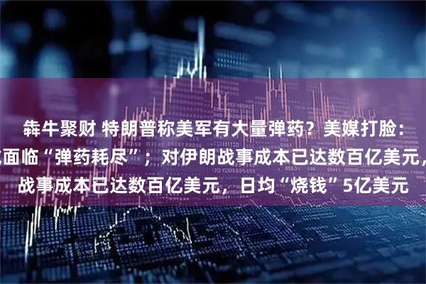 犇牛聚财 特朗普称美军有大量弹药？美媒打脸：若再陷入战争，美军或面临“弹药耗尽”；对伊朗战事成本已达数百亿美元，日均“烧钱”5亿美元