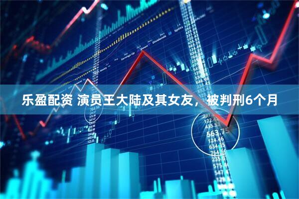 乐盈配资 演员王大陆及其女友，被判刑6个月