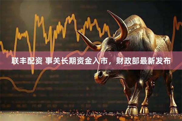联丰配资 事关长期资金入市，财政部最新发布