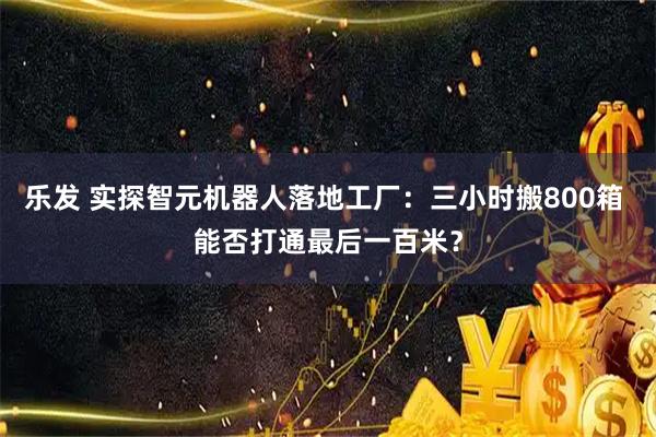乐发 实探智元机器人落地工厂：三小时搬800箱 能否打通最后一百米？