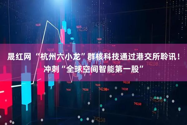 晟红网 “杭州六小龙”群核科技通过港交所聆讯！冲刺“全球空间智能第一股”