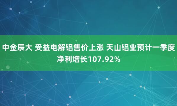中金辰大 受益电解铝售价上涨 天山铝业预计一季度净利增长107.92%