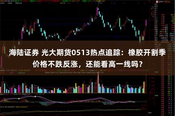 海陆证券 光大期货0513热点追踪:橡胶开割季价格不跌反涨,还能看高一线吗?