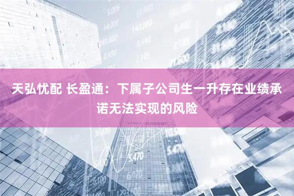 天弘忧配 长盈通：下属子公司生一升存在业绩承诺无法实现的风险