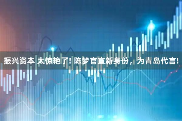 振兴资本 太惊艳了! 陈梦官宣新身份，为青岛代言!