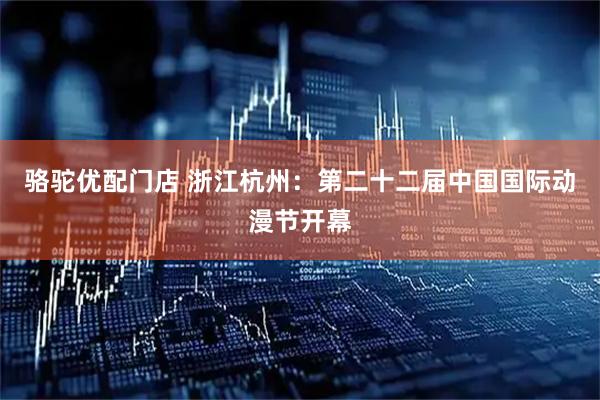 骆驼优配门店 浙江杭州：第二十二届中国国际动漫节开幕
