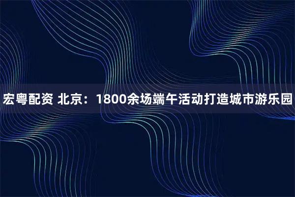 宏粤配资 北京：1800余场端午活动打造城市游乐园