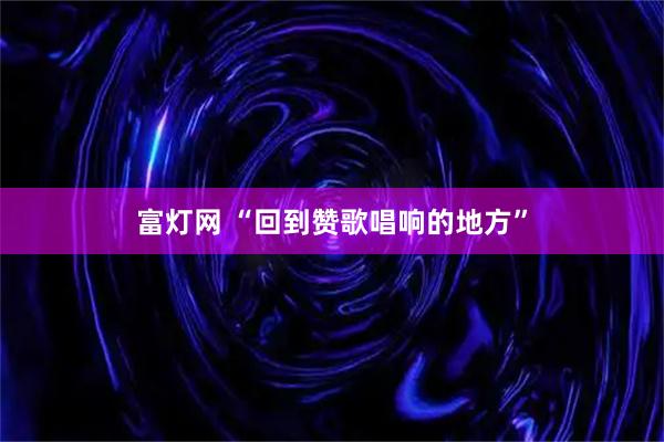 富灯网 “回到赞歌唱响的地方”