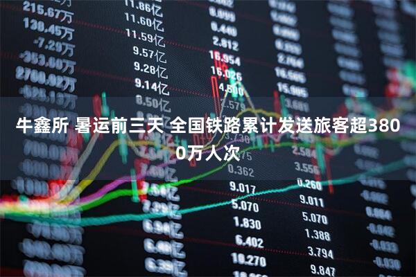 牛鑫所 暑运前三天 全国铁路累计发送旅客超3800万人次