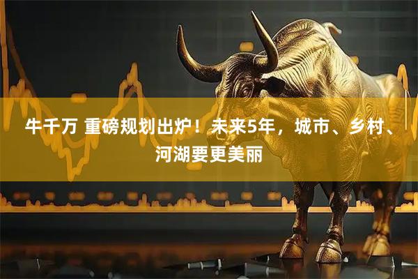 牛千万 重磅规划出炉！未来5年，城市、乡村、河湖要更美丽