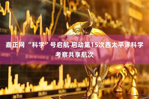 嘉正网 “科学”号启航 启动第15次西太平洋科学考察共享航次
