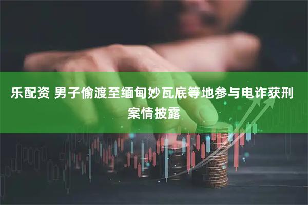 乐配资 男子偷渡至缅甸妙瓦底等地参与电诈获刑 案情披露