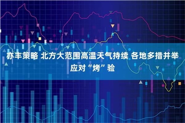亦丰策略 北方大范围高温天气持续 各地多措并举应对“烤”验