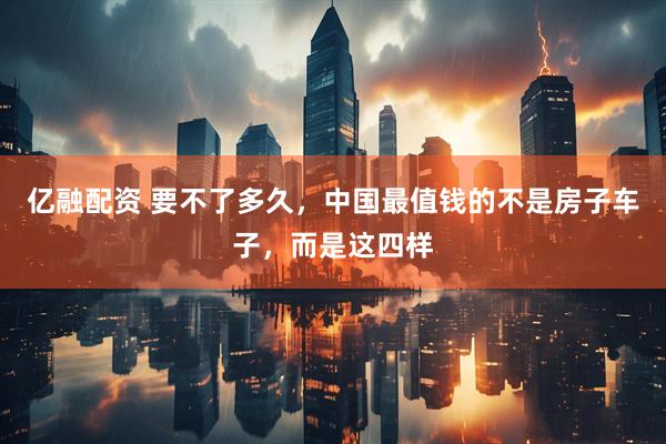 亿融配资 要不了多久,中国最值钱的不是房子车子,而是这四样