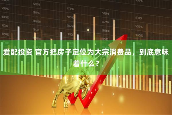 爱配投资 官方把房子定位为大宗消费品，到底意味着什么？