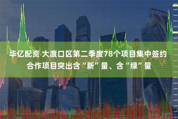 华亿配资 大渡口区第二季度78个项目集中签约 合作项目突出含“新”量、含“绿”量