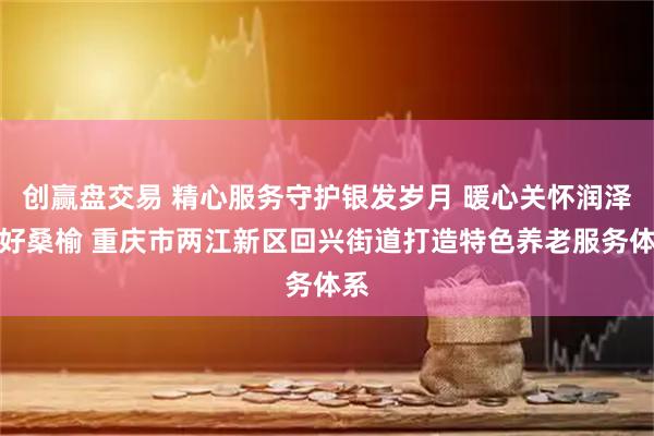 创赢盘交易 精心服务守护银发岁月 暖心关怀润泽美好桑榆 重庆市两江新区回兴街道打造特色养老服务体系