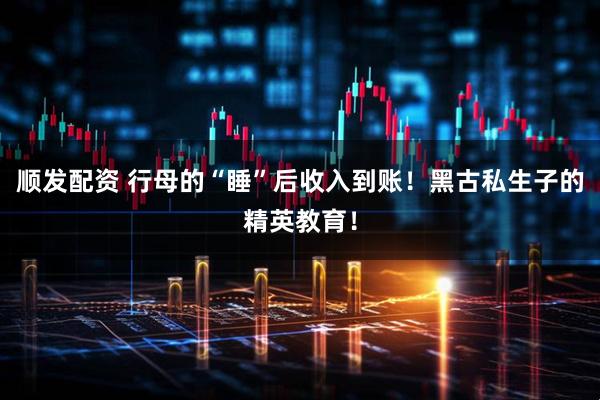 顺发配资 行母的“睡”后收入到账！黑古私生子的精英教育！