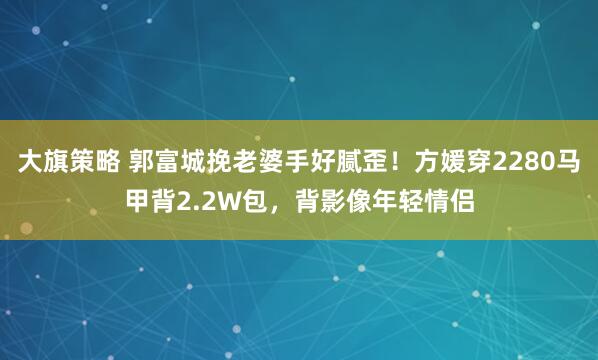 大旗策略 郭富城挽老婆手好腻歪！方媛穿2280马甲背2.2W包，背影像年轻情侣