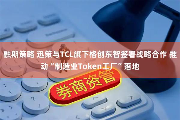 融期策略 迅策与TCL旗下格创东智签署战略合作 推动“制造业Token工厂”落地