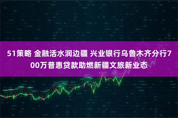 51策略 金融活水润边疆 兴业银行乌鲁木齐分行700万普惠贷款助燃新疆文旅新业态