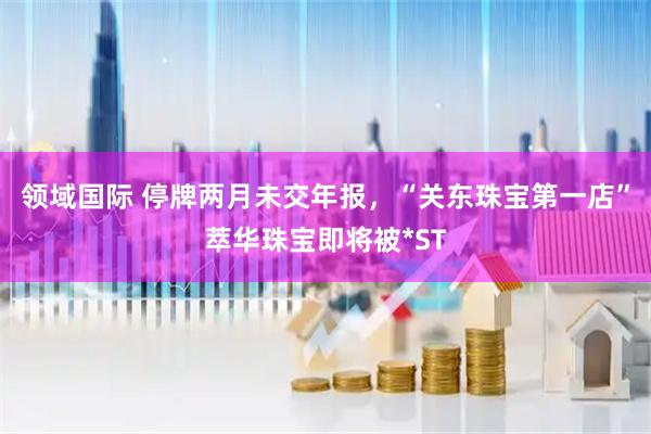 领域国际 停牌两月未交年报，“关东珠宝第一店”萃华珠宝即将被*ST